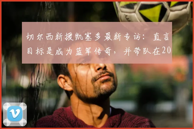 切尔西新援凯塞多最新专访:直言目标是成为蓝军传奇,并带队在2026年重回巅峰