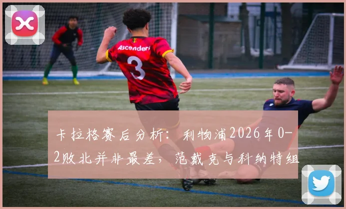 卡拉格赛后分析:利物浦2026年0-2败北并非最差,范戴克与科纳特组合问题暴露,防线重组势在必行