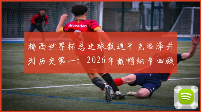 梅西世界杯总进球数追平克洛泽并列历史第一:2026年戴帽细节回顾与现役球员超越可能性分析