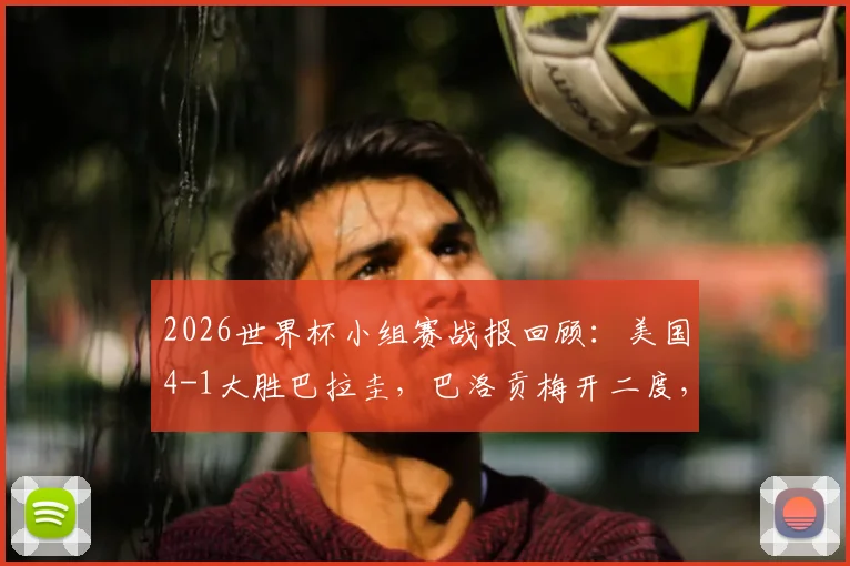 2026世界杯小组赛战报回顾：美国4-1大胜巴拉圭，巴洛贡梅开二度，普利西奇关键助攻