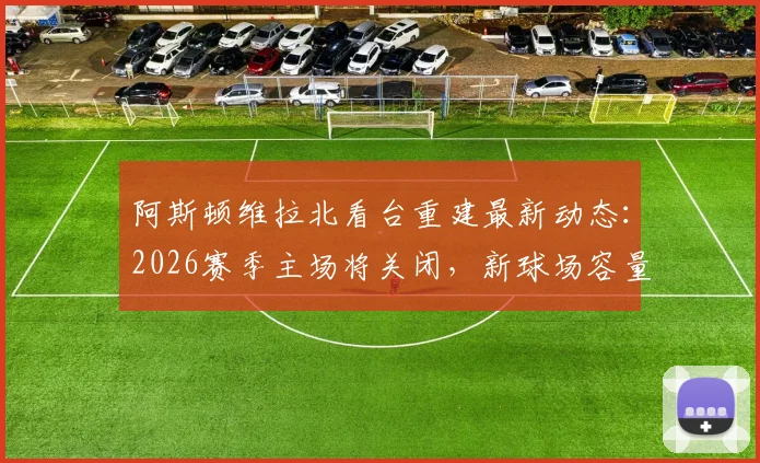 阿斯顿维拉北看台重建最新动态：2026赛季主场将关闭，新球场容量超5万座位详解