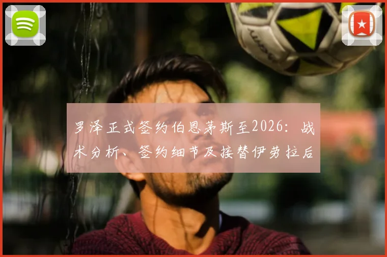 罗泽正式签约伯恩茅斯至2026:战术分析、签约细节及接替伊劳拉后的球队前景展望