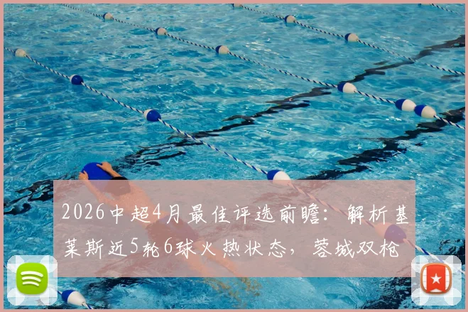 2026中超4月最佳评选前瞻：解析基莱斯近5轮6球火热状态，蓉城双枪入围呼声高