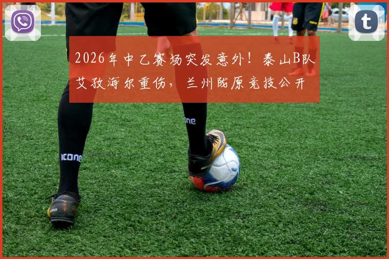 2026年中乙赛场突发意外！泰山B队艾孜海尔重伤，兰州陇原竞技公开致歉并持续关注伤情