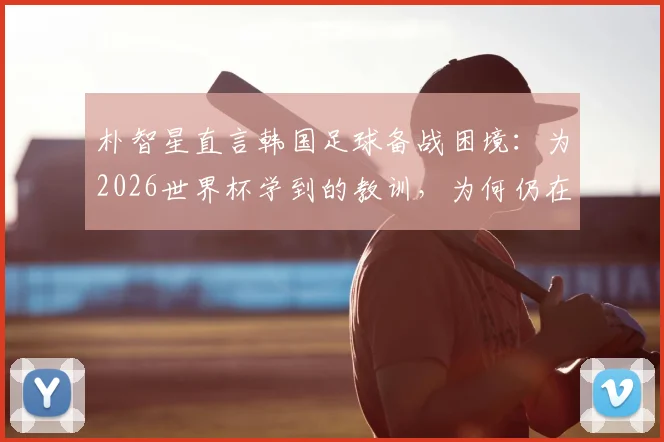 朴智星直言韩国足球备战困境:为2026世界杯学到的教训,为何仍在重演?