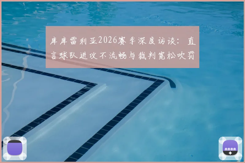 库库雷利亚2026赛季深度访谈：直言球队进攻不流畅与裁判宽松吹罚尺度影响比赛走向