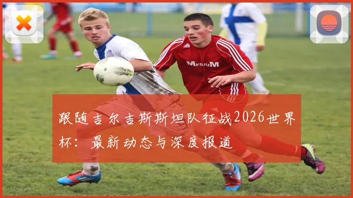 跟随吉尔吉斯斯坦队征战2026世界杯:最新动态与深度报道