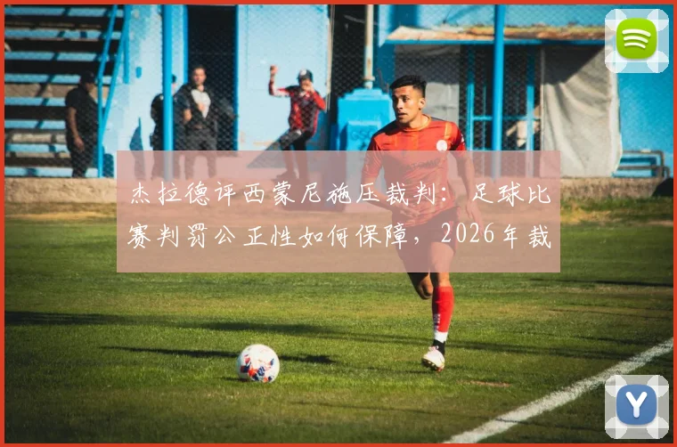 杰拉德评西蒙尼施压裁判:足球比赛判罚公正性如何保障,2026年裁判权威面临挑战