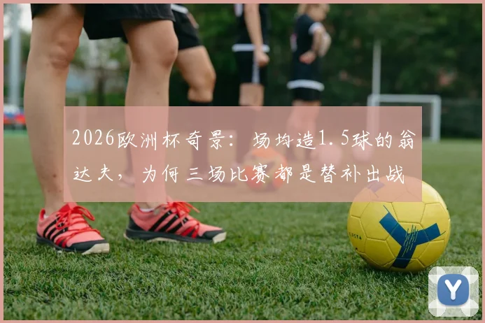 2026欧洲杯奇景:场均造1.5球的翁达夫,为何三场比赛都是替补出战?