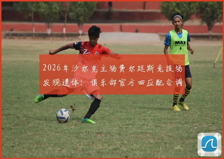 2026年沙尔克主场费尔廷斯竞技场发现遗体：俱乐部官方回应配合调查，警方介入事件最新进展