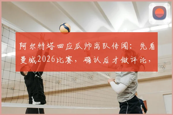 阿尔特塔回应瓜帅离队传闻：先看曼城2026比赛，确认后才做评论，师徒关系与战术关注全解析
