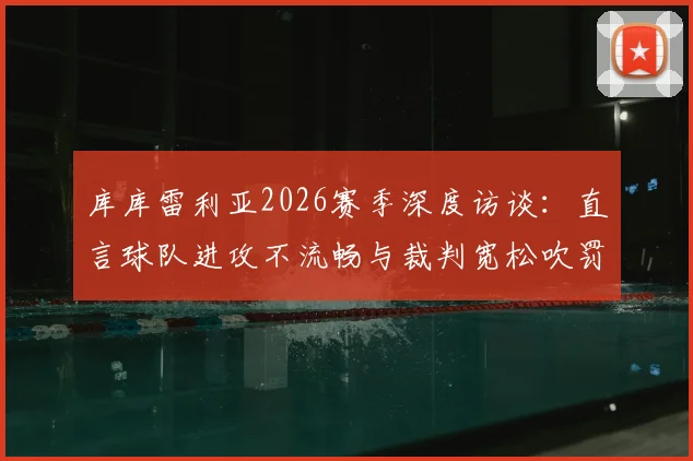 库库雷利亚2026赛季深度访谈：直言球队进攻不流畅与裁判宽松吹罚尺度影响比赛走向
