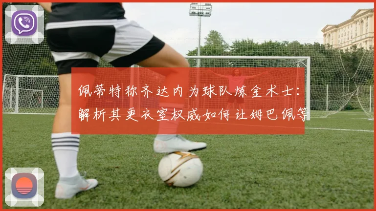 佩蒂特称齐达内为球队炼金术士:解析其更衣室权威如何让姆巴佩等巨星信服