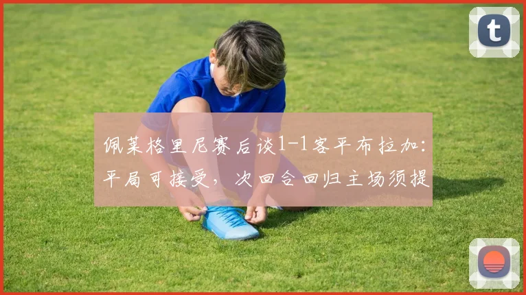 佩莱格里尼赛后谈1-1客平布拉加:平局可接受,次回合回归主场须提升防守强度