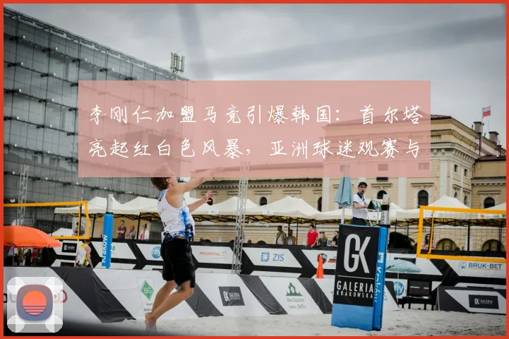 李刚仁加盟马竞引爆韩国：首尔塔亮起红白色风暴，亚洲球迷观赛与深度参与攻略