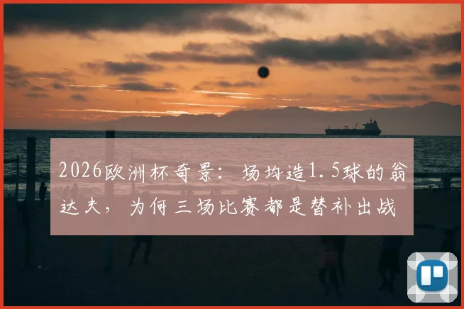2026欧洲杯奇景:场均造1.5球的翁达夫,为何三场比赛都是替补出战?