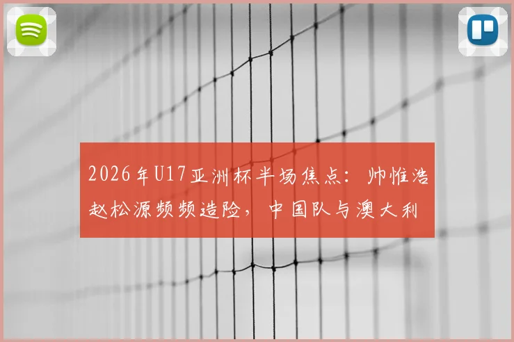 2026年U17亚洲杯半场焦点：帅惟浩赵松源频频造险，中国队与澳大利亚0-0陷入僵局，附赛后技术统计与球员评分