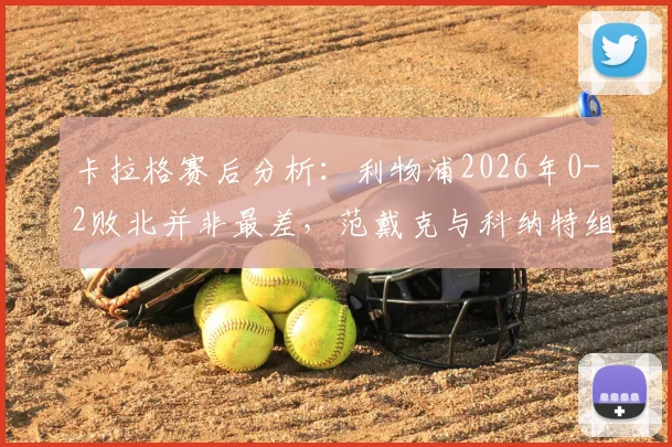 卡拉格赛后分析:利物浦2026年0-2败北并非最差,范戴克与科纳特组合问题暴露,防线重组势在必行