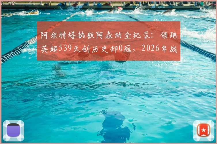 阿尔特塔执教阿森纳全纪录:领跑英超539天创历史却0冠,2026年战术瓶颈与未来出路解析