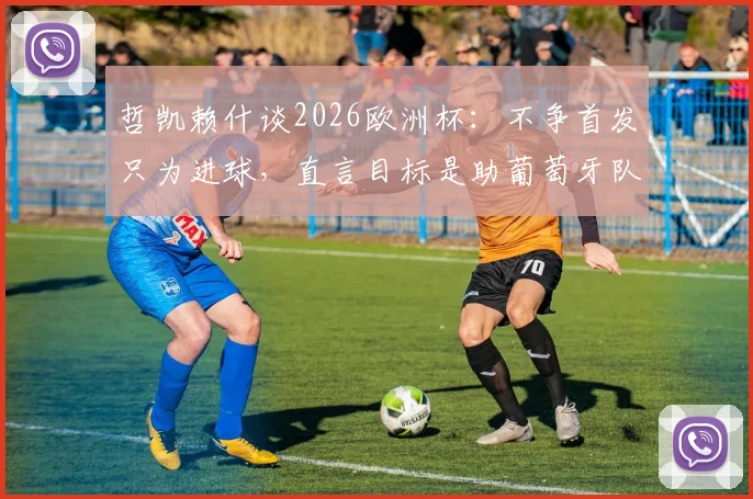 哲凯赖什谈2026欧洲杯：不争首发只为进球，直言目标是助葡萄牙队冲击决赛
