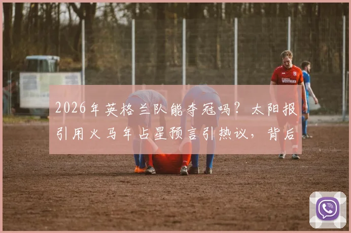 2026年英格兰队能夺冠吗？太阳报引用火马年占星预言引热议，背后逻辑与足球现实分析