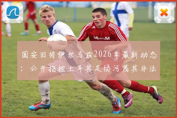 国安旧将伊尔马兹2026年最新动态：公开指控土耳其足协污蔑其非法投资并威胁其执教生涯
