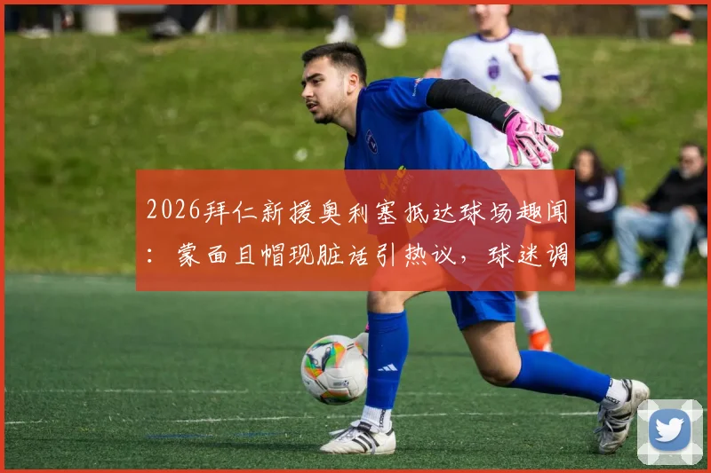 2026拜仁新援奥利塞抵达球场趣闻：蒙面且帽现脏话引热议，球迷调侃“嘉豪来了？”