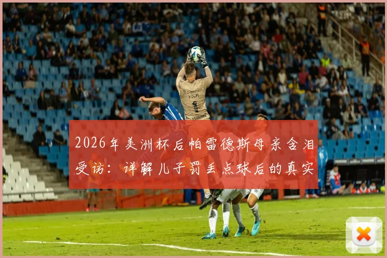 2026年美洲杯后帕雷德斯母亲含泪受访：详解儿子罚丢点球后的真实家庭态度与面对外界质疑的回应