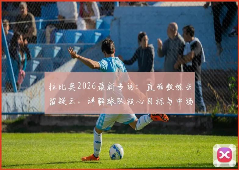 拉比奥2026最新专访:直面教练去留疑云,详解球队核心目标与中场领袖责任