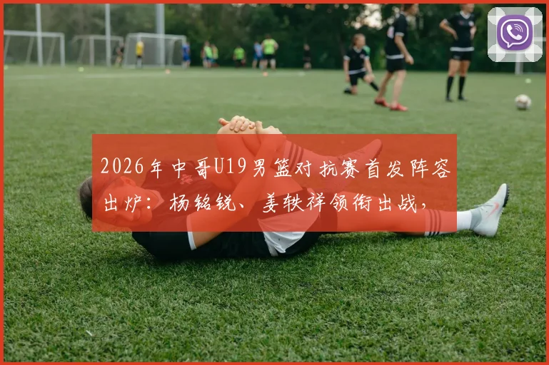2026年中哥U19男篮对抗赛首发阵容出炉:杨铭锐、姜轶祥领衔出战,新星苗润东蓄势待发
