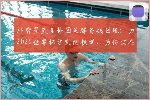 朴智星直言韩国足球备战困境：为2026世界杯学到的教训，为何仍在重演？