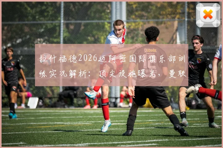 拉什福德2026迈阿密国际俱乐部训练实况解析：顶尖设施曝光，曼联前锋休赛期特训看点