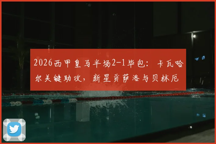 2026西甲皇马半场2-1毕包:卡瓦哈尔关键助攻,新星贡萨洛与贝林厄姆建功,战术复盘与球员数据解析