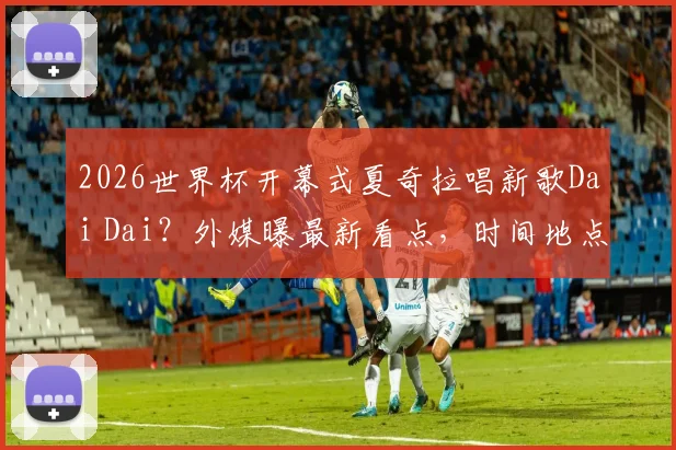 2026世界杯开幕式夏奇拉唱新歌Dai Dai?外媒曝最新看点,时间地点全解析