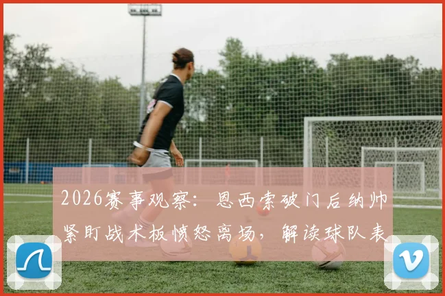 2026赛事观察:恩西索破门后纳帅紧盯战术板愤怒离场,解读球队表现引不满的真实原因