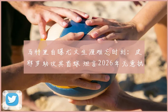马特里自曝尤文生涯难忘时刻:皮耶罗助攻其首球 坦言2026年无意执教因压力过大