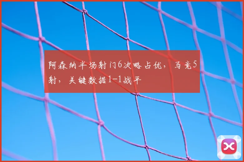 阿森纳半场射门6次略占优，马竞5射，关键数据1-1战平