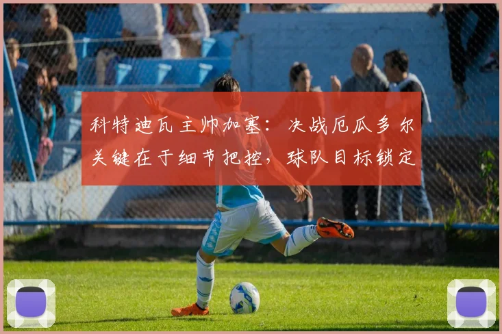 科特迪瓦主帅加塞:决战厄瓜多尔关键在于细节把控,球队目标锁定小组头名出线资格