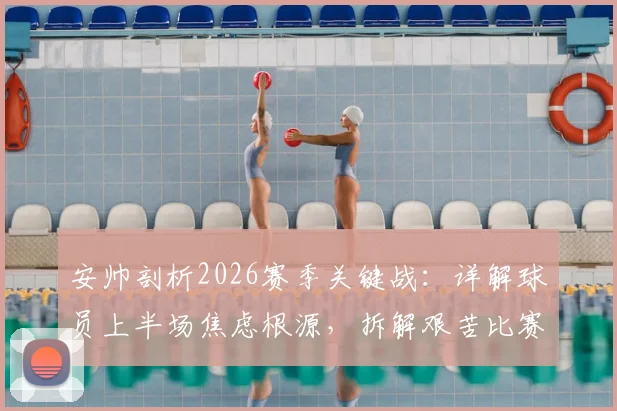安帅剖析2026赛季关键战：详解球员上半场焦虑根源，拆解艰苦比赛背后的战术与心态调整