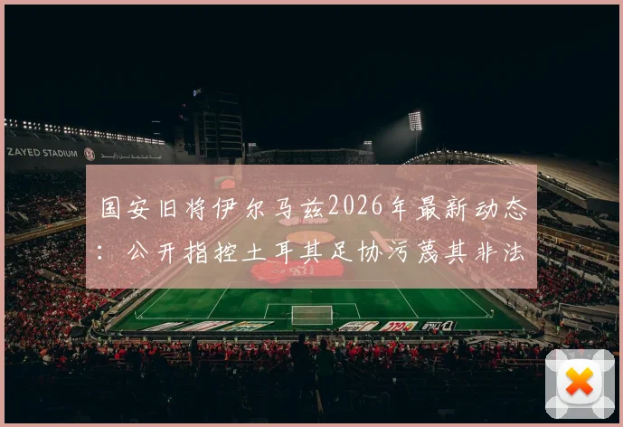 国安旧将伊尔马兹2026年最新动态：公开指控土耳其足协污蔑其非法投资并威胁其执教生涯