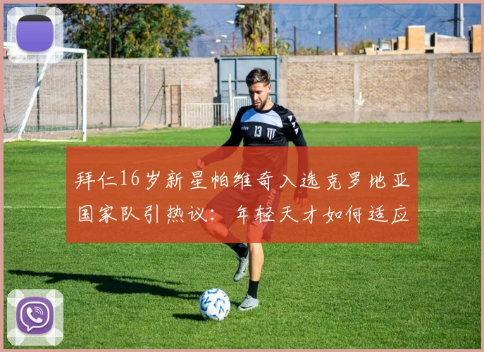 拜仁16岁新星帕维奇入选克罗地亚国家队引热议：年轻天才如何适应成年队强度，技术特点与未来前景全解析