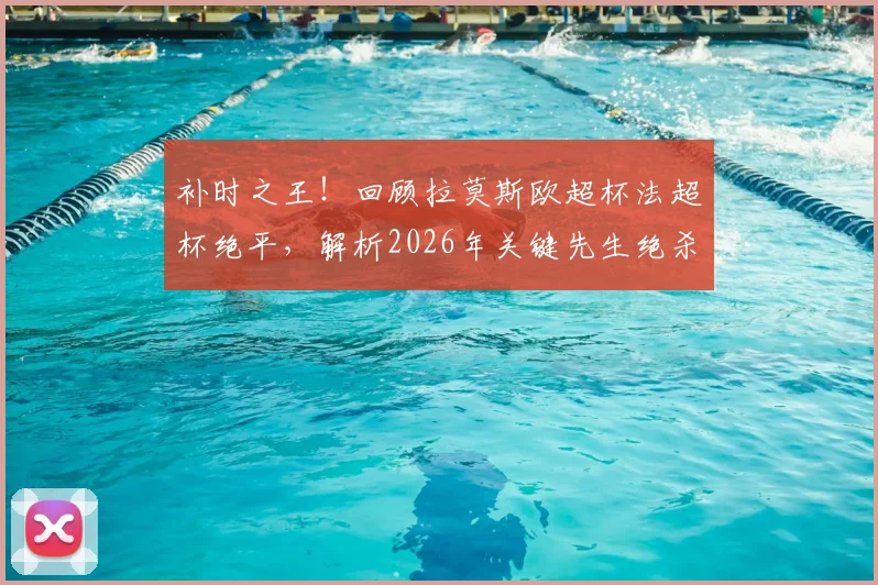 补时之王！回顾拉莫斯欧超杯法超杯绝平，解析2026年关键先生绝杀瞬间