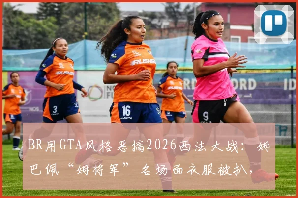 BR用GTA风格恶搞2026西法大战:姆巴佩“姆将军”名场面衣服被扒,创意足球动画盘点