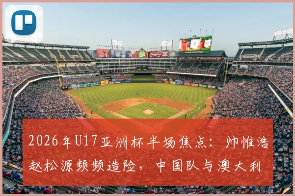 2026年U17亚洲杯半场焦点：帅惟浩赵松源频频造险，中国队与澳大利亚0-0陷入僵局，附赛后技术统计与球员评分