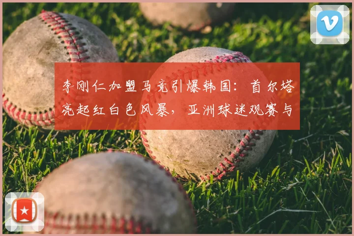 李刚仁加盟马竞引爆韩国：首尔塔亮起红白色风暴，亚洲球迷观赛与深度参与攻略