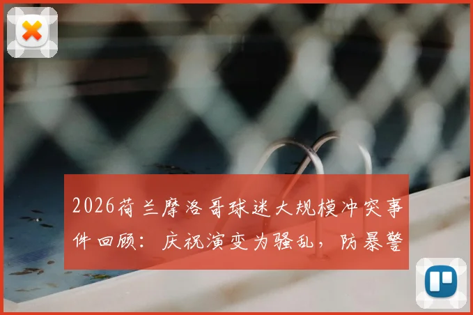 2026荷兰摩洛哥球迷大规模冲突事件回顾：庆祝演变为骚乱，防暴警察如何应对处置