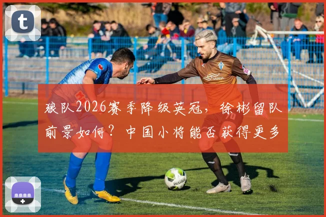 狼队2026赛季降级英冠,徐彬留队前景如何?中国小将能否获得更多出场机会深度分析