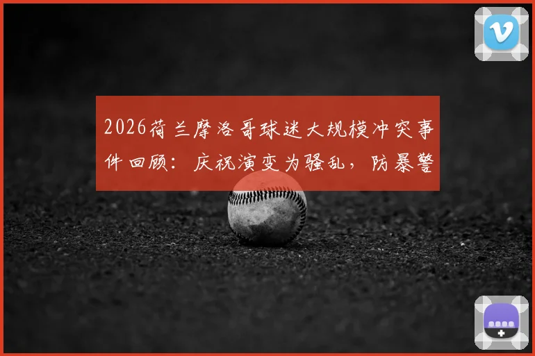 2026荷兰摩洛哥球迷大规模冲突事件回顾：庆祝演变为骚乱，防暴警察如何应对处置