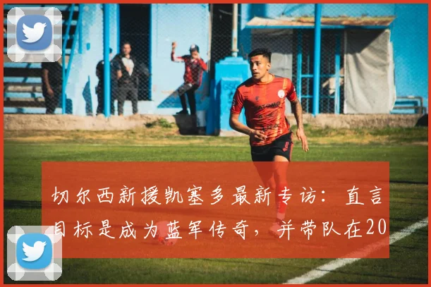 切尔西新援凯塞多最新专访：直言目标是成为蓝军传奇，并带队在2026年重回巅峰