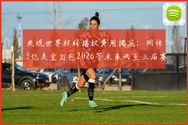 央视世界杯转播权费用揭底:网传5亿美金打包2026等未来两至三届赛事,真实价格与观看平台指南